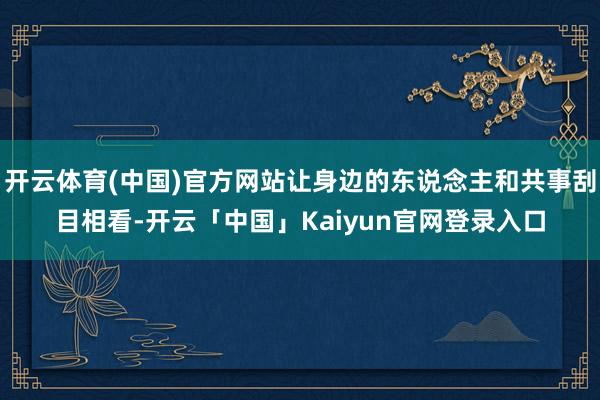开云体育(中国)官方网站让身边的东说念主和共事刮目相看-开云「中国」Kaiyun官网登录入口