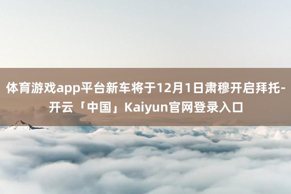 体育游戏app平台新车将于12月1日肃穆开启拜托-开云「中国」Kaiyun官网登录入口
