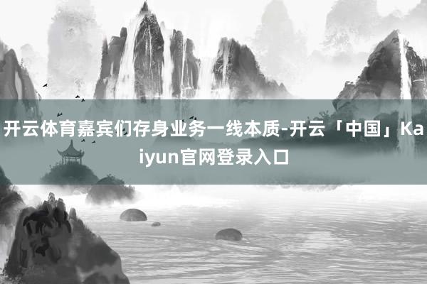 开云体育嘉宾们存身业务一线本质-开云「中国」Kaiyun官网登录入口