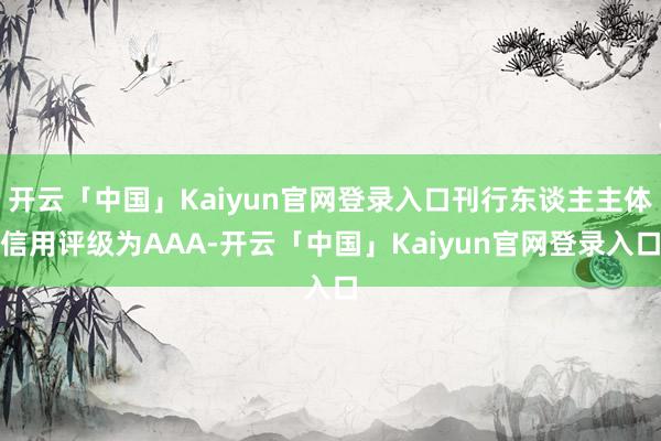 开云「中国」Kaiyun官网登录入口刊行东谈主主体信用评级为AAA-开云「中国」Kaiyun官网登录入口