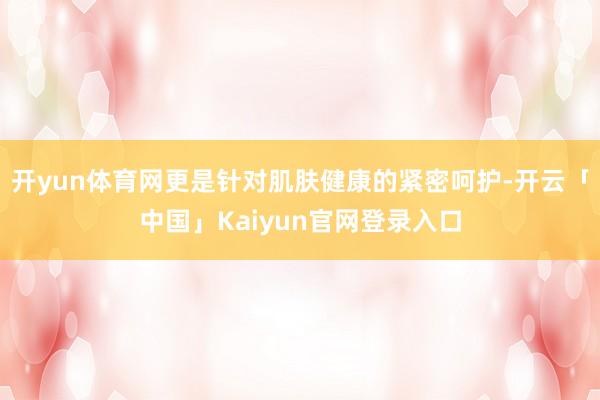 开yun体育网更是针对肌肤健康的紧密呵护-开云「中国」Kai