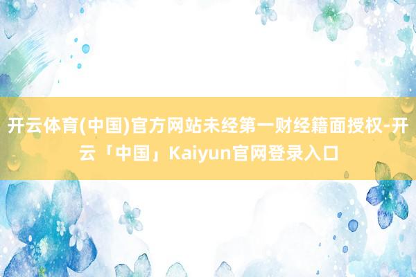开云体育(中国)官方网站未经第一财经籍面授权-开云「中国」Kaiyun官网登录入口