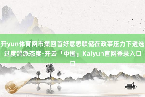 开yun体育网市集回首好意思联储在政事压力下遴选过度鸽派态度-开云「中国」Kaiyun官网登录入口