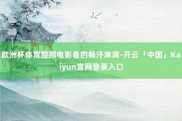 欧洲杯体育整部电影看的畅汗淋漓-开云「中国」Kaiyun官网登录入口