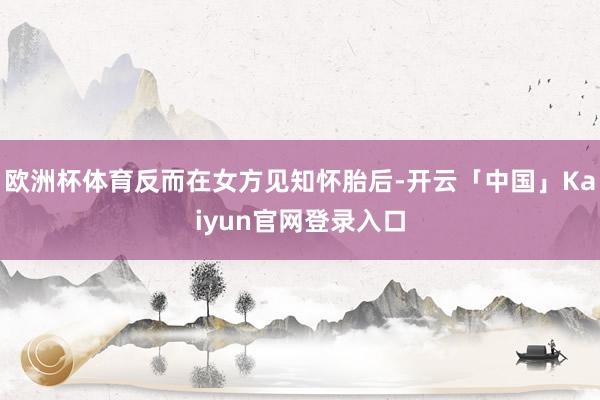 欧洲杯体育反而在女方见知怀胎后-开云「中国」Kaiyun官网登录入口