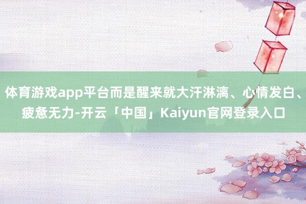 体育游戏app平台而是醒来就大汗淋漓、心情发白、疲惫无力-开云「中国」Kaiyun官网登录入口