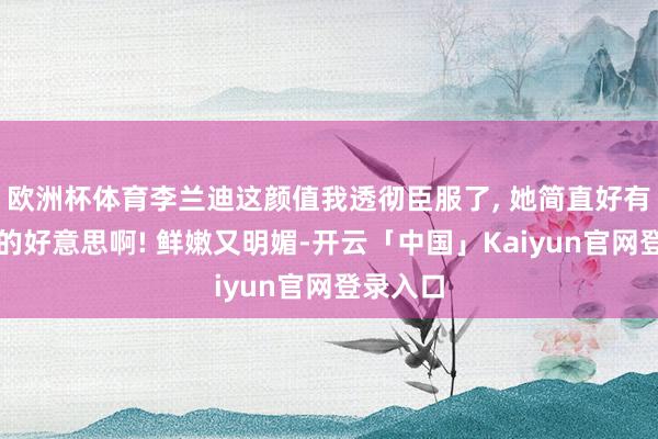 欧洲杯体育李兰迪这颜值我透彻臣服了, 她简直好有生命力的好意思啊! 鲜嫩又明媚-开云「中国」Kaiyun官网登录入口