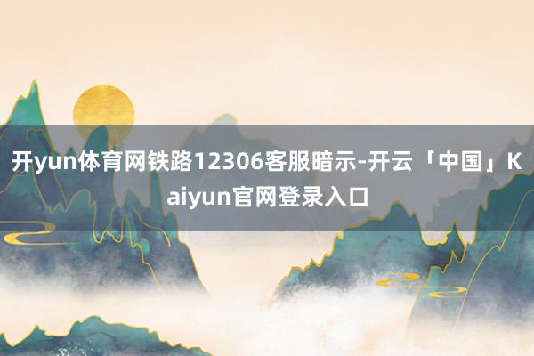 开yun体育网铁路12306客服暗示-开云「中国」Kaiyun官网登录入口