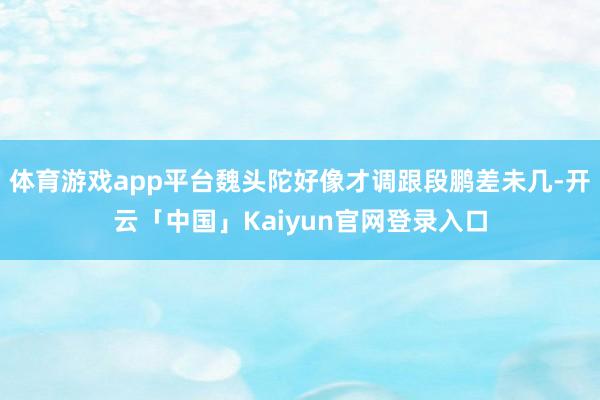 体育游戏app平台魏头陀好像才调跟段鹏差未几-开云「中国」Kaiyun官网登录入口