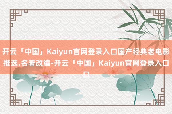 开云「中国」Kaiyun官网登录入口国产经典老电影推选.名著改编-开云「中国」Kaiyun官网登录入口