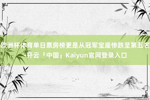 欧洲杯体育单日票房榜更是从冠军宝座惨跌至第五名-开云「中国」Kaiyun官网登录入口
