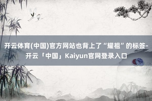 开云体育(中国)官方网站也背上了“耀祖”的标签-开云「中国」Kaiyun官网登录入口