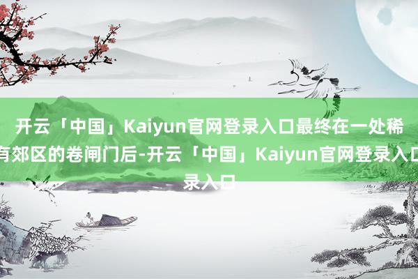 开云「中国」Kaiyun官网登录入口最终在一处稀有郊区的卷闸门后-开云「中国」Kaiyun官网登录入口