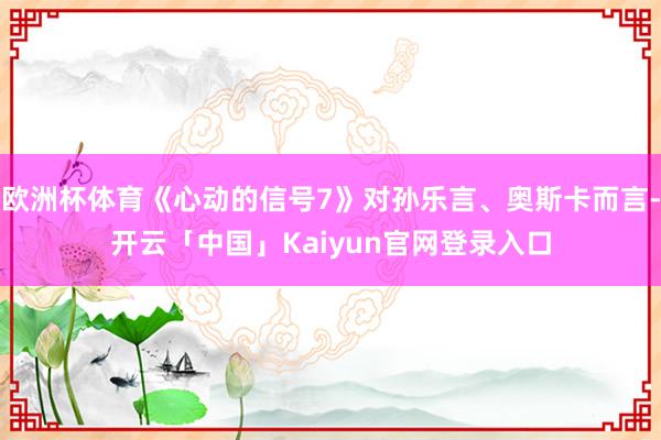欧洲杯体育《心动的信号7》对孙乐言、奥斯卡而言-开云「中国」Kaiyun官网登录入口