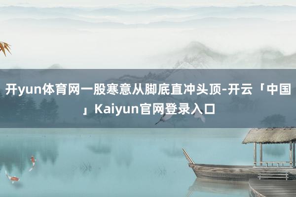 开yun体育网一股寒意从脚底直冲头顶-开云「中国」Kaiyun官网登录入口