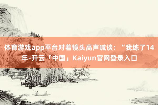 体育游戏app平台对着镜头高声喊谈：“我练了14年-开云「中