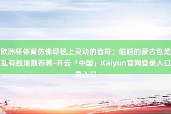欧洲杯体育仿佛绿毯上灵动的音符；皑皑的蒙古包芜乱有致地散布着-开云「中国」Kaiyun官网登录入口