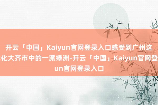 开云「中国」Kaiyun官网登录入口感受到广州这座当代化大齐市中的一派绿洲-开云「中国」Kaiyun官网登录入口