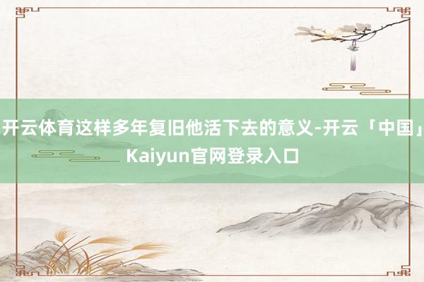 开云体育这样多年复旧他活下去的意义-开云「中国」Kaiyun官网登录入口