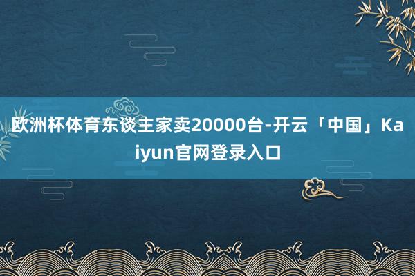 欧洲杯体育东谈主家卖20000台-开云「中国」Kaiyun官网登录入口