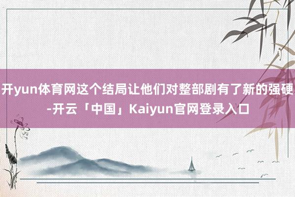开yun体育网这个结局让他们对整部剧有了新的强硬-开云「中国」Kaiyun官网登录入口