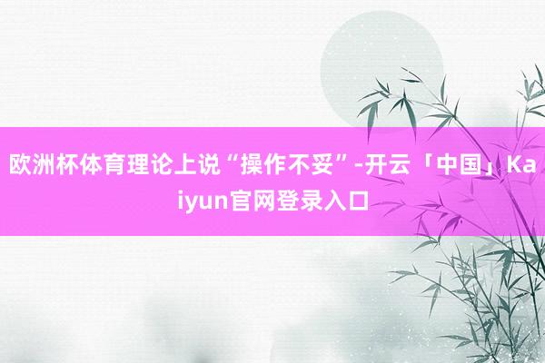欧洲杯体育理论上说“操作不妥”-开云「中国」Kaiyun官网登录入口