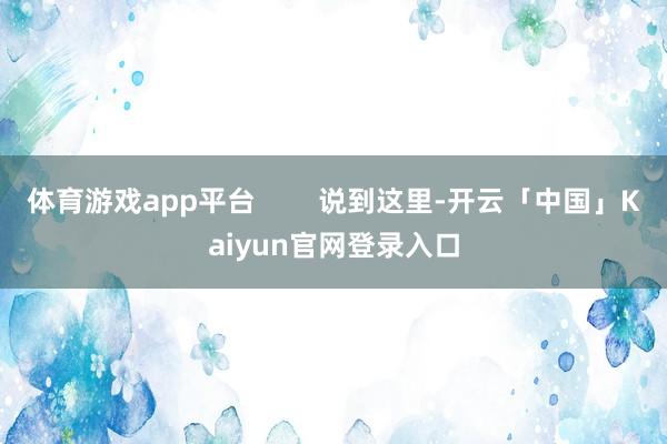 体育游戏app平台        说到这里-开云「中国」Kaiyun官网登录入口