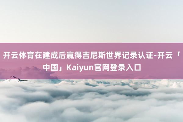开云体育在建成后赢得吉尼斯世界记录认证-开云「中国」Kaiy