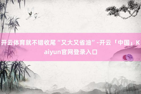 开云体育就不错收尾“又大又省油”-开云「中国」Kaiyun官