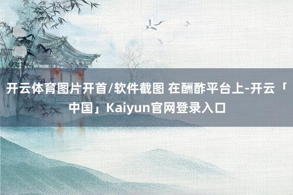 开云体育图片开首/软件截图 在酬酢平台上-开云「中国」Kai