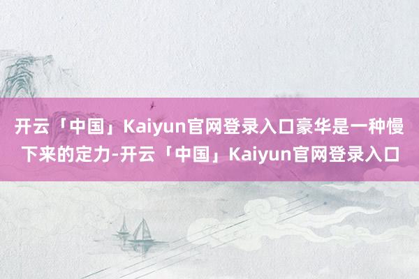 开云「中国」Kaiyun官网登录入口豪华是一种慢下来的定力-