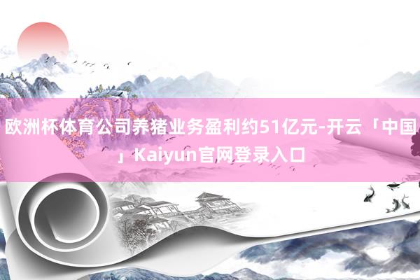 欧洲杯体育公司养猪业务盈利约51亿元-开云「中国」Kaiyu