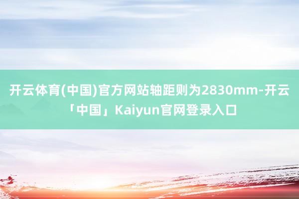 开云体育(中国)官方网站轴距则为2830mm-开云「中国」Kaiyun官网登录入口