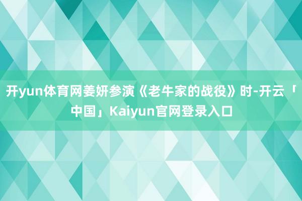 开yun体育网姜妍参演《老牛家的战役》时-开云「中国」Kai