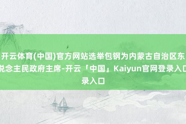 开云体育(中国)官方网站选举包钢为内蒙古自治区东说念主民政府主席-开云「中国」Kaiyun官网登录入口