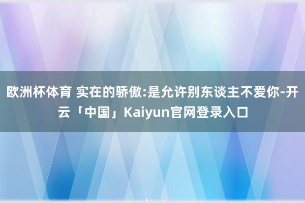 欧洲杯体育 实在的骄傲:是允许别东谈主不爱你-开云「中国」Kaiyun官网登录入口