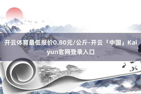 开云体育最低报价0.80元/公斤-开云「中国」Kaiyun官
