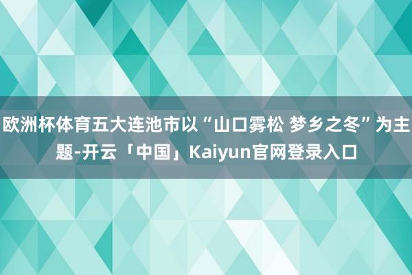 欧洲杯体育五大连池市以“山口雾松 梦乡之冬”为主题-开云「中国」Kaiyun官网登录入口