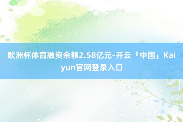 欧洲杯体育融资余额2.58亿元-开云「中国」Kaiyun官网登录入口