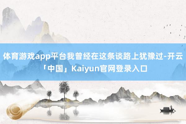 体育游戏app平台我曾经在这条谈路上犹豫过-开云「中国」Kaiyun官网登录入口