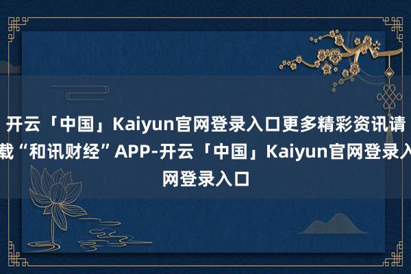 开云「中国」Kaiyun官网登录入口更多精彩资讯请下载“和讯财经”APP-开云「中国」Kaiyun官网登录入口