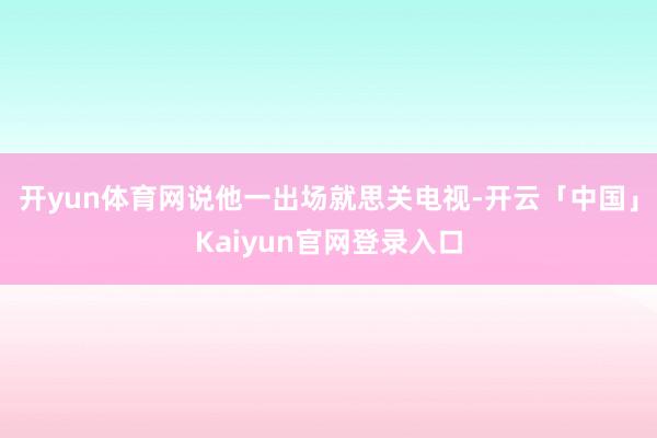 开yun体育网说他一出场就思关电视-开云「中国」Kaiyun官网登录入口