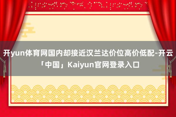 开yun体育网国内却接近汉兰达价位高价低配-开云「中国」Ka