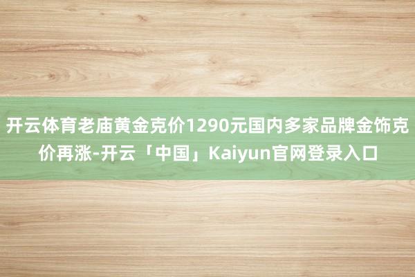 开云体育老庙黄金克价1290元国内多家品牌金饰克价再涨-开云「中国」Kaiyun官网登录入口