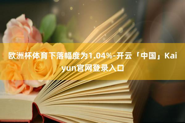 欧洲杯体育下落幅度为1.04%-开云「中国」Kaiyun官网