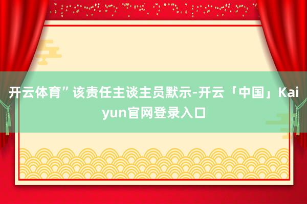 开云体育”该责任主谈主员默示-开云「中国」Kaiyun官网登