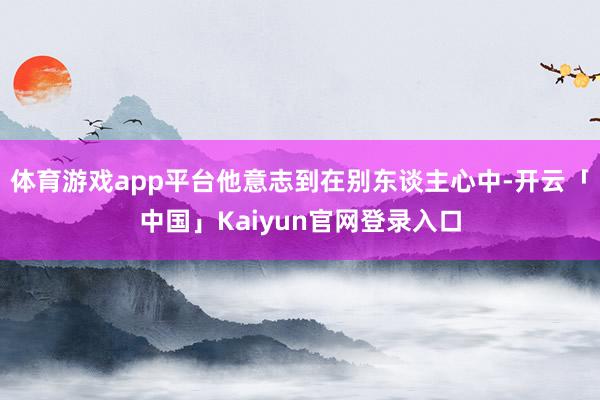 体育游戏app平台他意志到在别东谈主心中-开云「中国」Kai