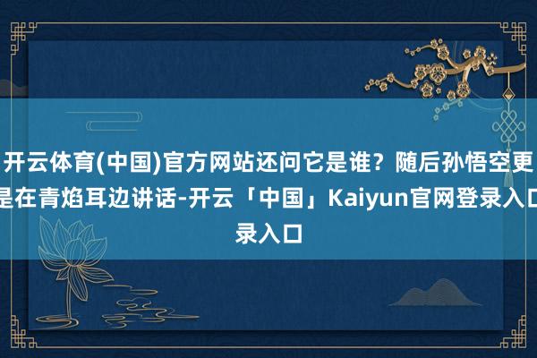 开云体育(中国)官方网站还问它是谁?随后孙悟空更是在青焰耳边讲话-开云「中国」Kaiyun官网登录入口