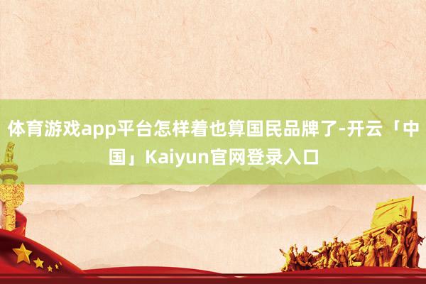 体育游戏app平台怎样着也算国民品牌了-开云「中国」Kaiyun官网登录入口
