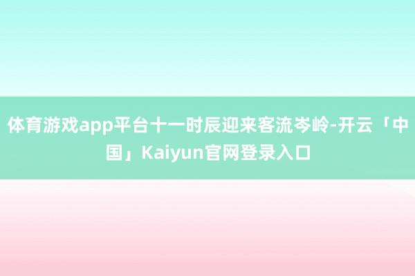 体育游戏app平台十一时辰迎来客流岑岭-开云「中国」Kaiy